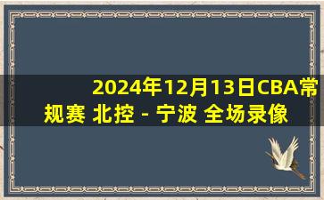 2024年12月13日CBA常规赛 北控 - 宁波 全场录像